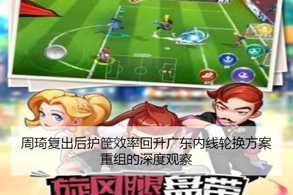 周琦复出后护筐效率回升广东内线轮换方案重组的深度观察 - CrownSports